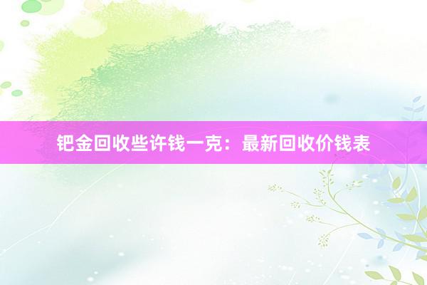 钯金回收些许钱一克：最新回收价钱表