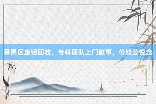 番禺区废铝回收，专科团队上门做事，价钱公说念
