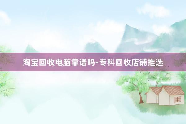 淘宝回收电脑靠谱吗-专科回收店铺推选