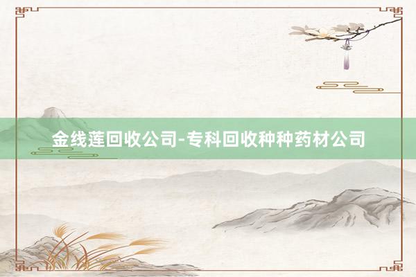 金线莲回收公司-专科回收种种药材公司
